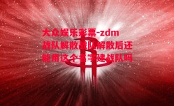 大众娱乐彩票-zdm战队解散战队解散后还能用这个名字建战队吗